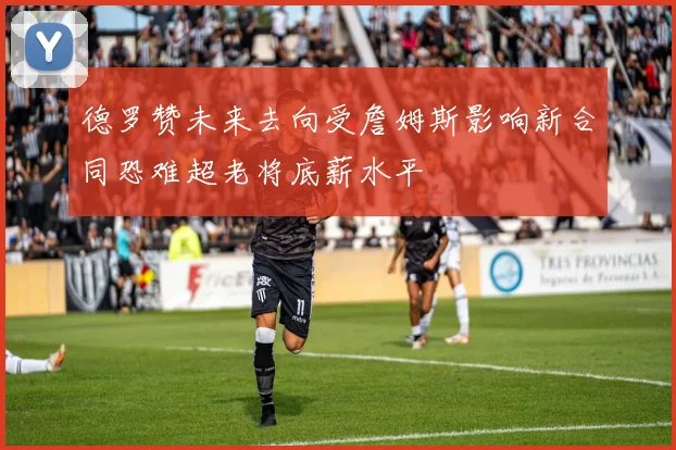 德罗赞未来去向受詹姆斯影响新合同恐难超老将底薪水平