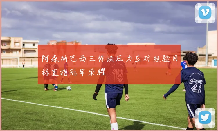 阿森纳巴西三将谈压力应对经验目标直指冠军荣耀