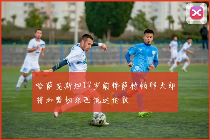 哈萨克斯坦17岁前锋萨特帕耶夫即将加盟切尔西抵达伦敦