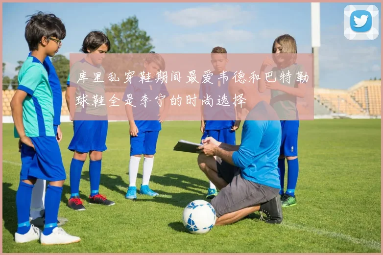 库里乱穿鞋期间最爱韦德和巴特勒球鞋全是李宁的时尚选择