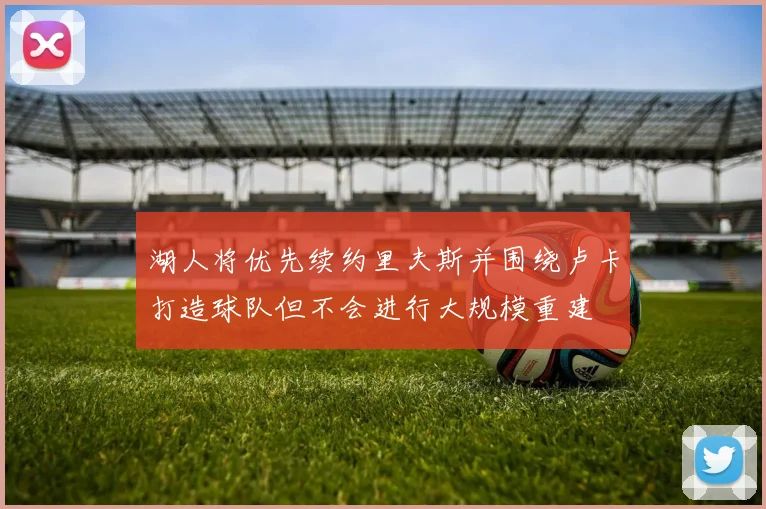湖人将优先续约里夫斯并围绕卢卡打造球队但不会进行大规模重建