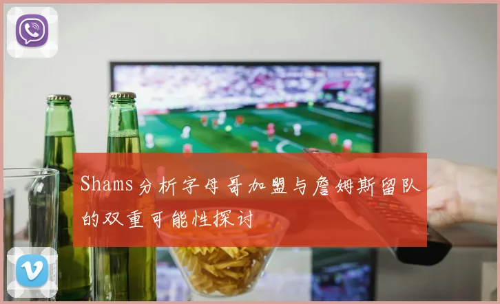Shams分析字母哥加盟与詹姆斯留队的双重可能性探讨