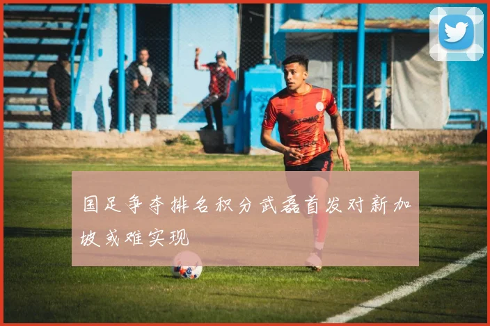 国足争夺排名积分武磊首发对新加坡或难实现