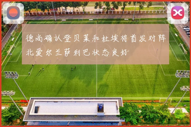 德尚确认登贝莱和杜埃将首发对阵北爱尔兰萨利巴状态良好
