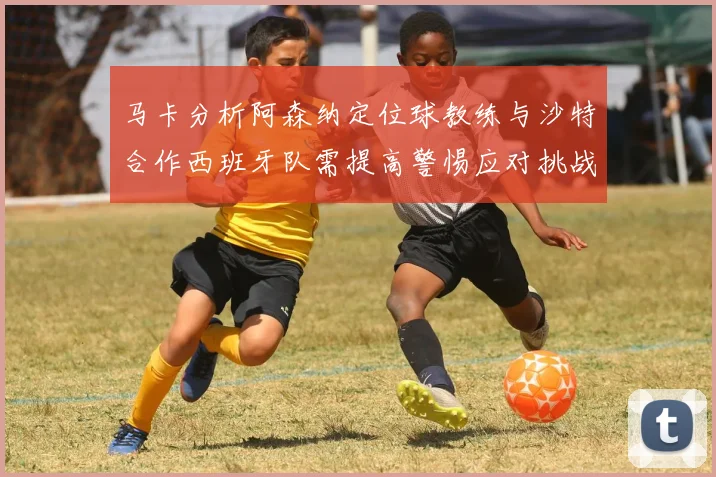 马卡分析阿森纳定位球教练与沙特合作西班牙队需提高警惕应对挑战