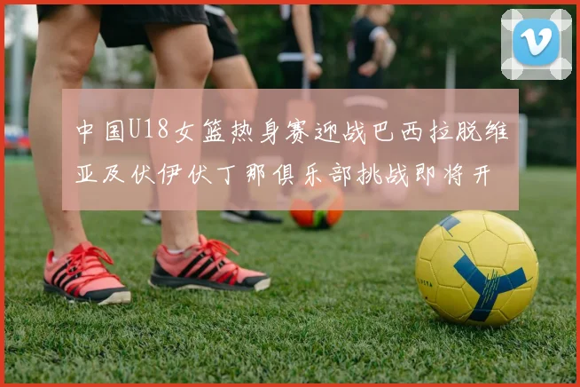 中国U18女篮热身赛迎战巴西拉脱维亚及伏伊伏丁那俱乐部挑战即将开启