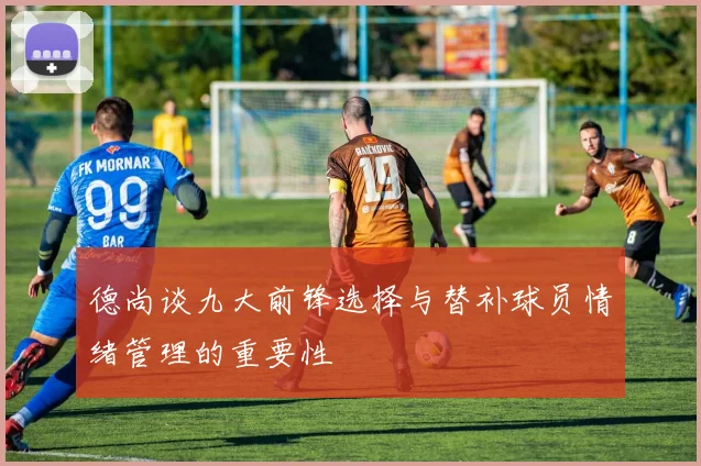 德尚谈九大前锋选择与替补球员情绪管理的重要性
