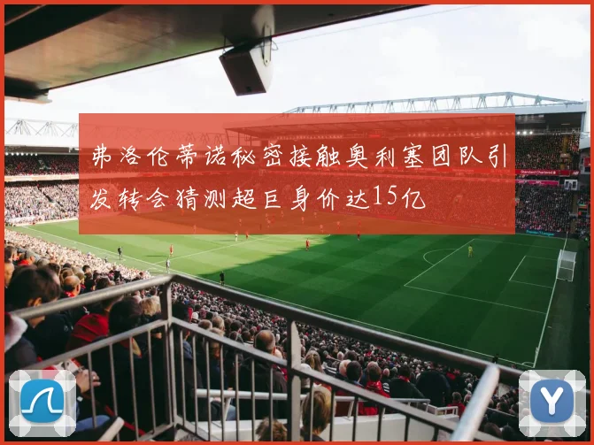 弗洛伦蒂诺秘密接触奥利塞团队引发转会猜测超巨身价达15亿