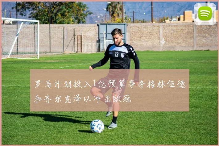 罗马计划投入1亿预算争夺格林伍德和齐尔克泽以冲击欧冠