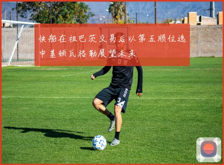 快船在祖巴茨交易后以第五顺位选中基顿瓦格勒展望未来
