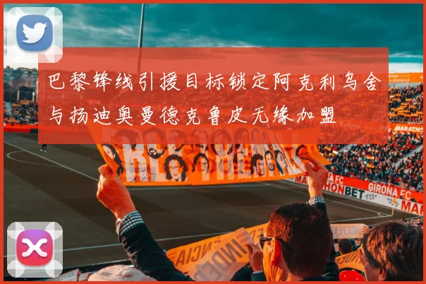 巴黎锋线引援目标锁定阿克利乌舍与扬迪奥曼德克鲁皮无缘加盟